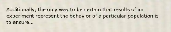 Additionally, the only way to be certain that results of an experiment represent the behavior of a particular population is to ensure...