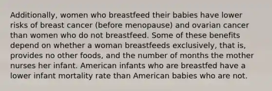 Additionally, women who breastfeed their babies have lower risks of breast cancer (before menopause) and ovarian cancer than women who do not breastfeed. Some of these benefits depend on whether a woman breastfeeds exclusively, that is, provides no other foods, and the number of months the mother nurses her infant. American infants who are breastfed have a lower infant mortality rate than American babies who are not.