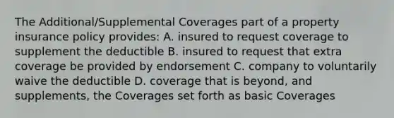 The Additional/Supplemental Coverages part of a property insurance policy provides: A. insured to request coverage to supplement the deductible B. insured to request that extra coverage be provided by endorsement C. company to voluntarily waive the deductible D. coverage that is beyond, and supplements, the Coverages set forth as basic Coverages