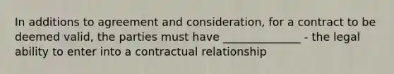 In additions to agreement and consideration, for a contract to be deemed valid, the parties must have ______________ - the legal ability to enter into a contractual relationship