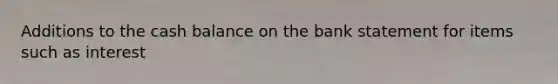 Additions to the cash balance on the bank statement for items such as interest