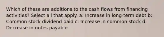 Which of these are additions to the cash flows from financing activities? Select all that apply. a: Increase in long-term debt b: Common stock dividend paid c: Increase in common stock d: Decrease in notes payable