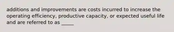 additions and improvements are costs incurred to increase the operating efficiency, productive capacity, or expected useful life and are referred to as _____