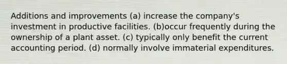 Additions and improvements (a) increase the company's investment in productive facilities. (b)occur frequently during the ownership of a plant asset. (c) typically only benefit the current accounting period. (d) normally involve immaterial expenditures.