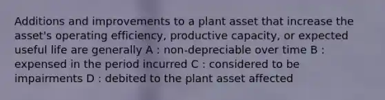 Additions and improvements to a plant asset that increase the asset's operating efficiency, productive capacity, or expected useful life are generally A : non-depreciable over time B : expensed in the period incurred C : considered to be impairments D : debited to the plant asset affected