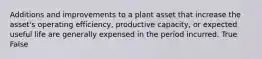 Additions and improvements to a plant asset that increase the asset's operating efficiency, productive capacity, or expected useful life are generally expensed in the period incurred. True False