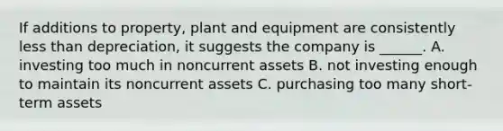 If additions to property, plant and equipment are consistently less than depreciation, it suggests the company is ______. A. investing too much in noncurrent assets B. not investing enough to maintain its noncurrent assets C. purchasing too many short-term assets