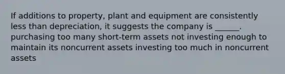 If additions to property, plant and equipment are consistently less than depreciation, it suggests the company is ______. purchasing too many short-term assets not investing enough to maintain its noncurrent assets investing too much in noncurrent assets