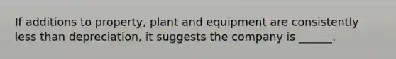 If additions to property, plant and equipment are consistently <a href='https://www.questionai.com/knowledge/k7BtlYpAMX-less-than' class='anchor-knowledge'>less than</a> depreciation, it suggests the company is ______.