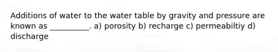 Additions of water to the water table by gravity and pressure are known as __________. a) porosity b) recharge c) permeabiltiy d) discharge