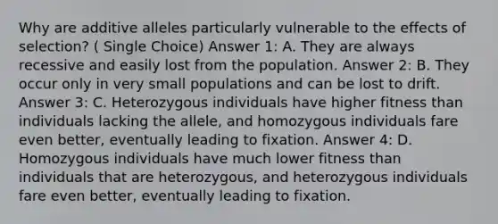 Why are additive alleles particularly vulnerable to the effects of selection? ( Single Choice) Answer 1: A. They are always recessive and easily lost from the population. Answer 2: B. They occur only in very small populations and can be lost to drift. Answer 3: C. Heterozygous individuals have higher fitness than individuals lacking the allele, and homozygous individuals fare even better, eventually leading to fixation. Answer 4: D. Homozygous individuals have much lower fitness than individuals that are heterozygous, and heterozygous individuals fare even better, eventually leading to fixation.