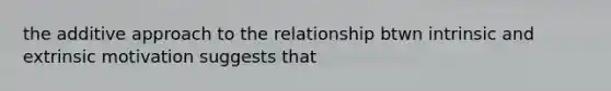 the additive approach to the relationship btwn intrinsic and extrinsic motivation suggests that