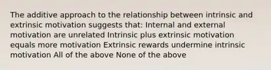 The additive approach to the relationship between intrinsic and extrinsic motivation suggests that: Internal and external motivation are unrelated Intrinsic plus extrinsic motivation equals more motivation Extrinsic rewards undermine intrinsic motivation All of the above None of the above