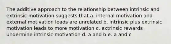 The additive approach to the relationship between intrinsic and extrinsic motivation suggests that a. internal motivation and external motivation leads are unrelated b. intrinsic plus extrinsic motivation leads to more motivation c. extrinsic rewards undermine intrinsic motivation d. a and b e. a and c