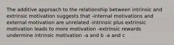 The additive approach to the relationship between intrinsic and extrinsic motivation suggests that -internal motivations and external motivation are unrelated -intrinsic plus extrinsic motivation leads to more motivation -extrinsic rewards undermine intrinsic motivation -a and b -a and c