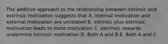 The additive approach to the relationship between intrinsic and extrinsic motivation suggests that A. internal motivation and external motivation are unrelated B. intrinsic plus extrinsic motivation leads to more motivation C. extrinsic rewards undermine intrinsic motivation D. Both A and B E. Both A and C