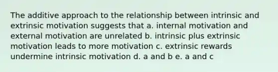 The additive approach to the relationship between intrinsic and extrinsic motivation suggests that a. internal motivation and external motivation are unrelated b. intrinsic plus extrinsic motivation leads to more motivation c. extrinsic rewards undermine intrinsic motivation d. a and b e. a and c