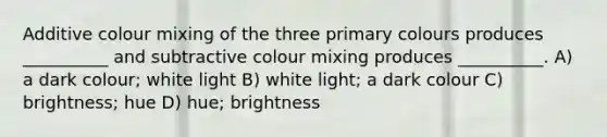 Additive colour mixing of the three primary colours produces __________ and subtractive colour mixing produces __________. A) a dark colour; white light B) white light; a dark colour C) brightness; hue D) hue; brightness