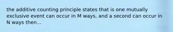 the additive counting principle states that is one mutually exclusive event can occur in M ways, and a second can occur in N ways then...