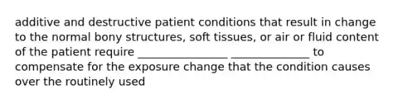 additive and destructive patient conditions that result in change to the normal bony structures, soft tissues, or air or fluid content of the patient require ________________ ______________ to compensate for the exposure change that the condition causes over the routinely used