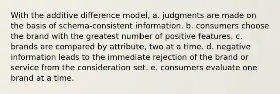 With the additive difference model, a. judgments are made on the basis of schema-consistent information. b. consumers choose the brand with the greatest number of positive features. c. brands are compared by attribute, two at a time. d. negative information leads to the immediate rejection of the brand or service from the consideration set. e. consumers evaluate one brand at a time.