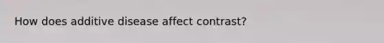 How does additive disease affect contrast?