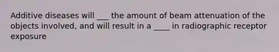 Additive diseases will ___ the amount of beam attenuation of the objects involved, and will result in a ____ in radiographic receptor exposure