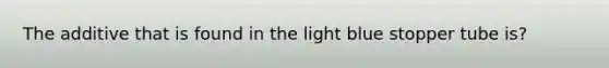 The additive that is found in the light blue stopper tube is?