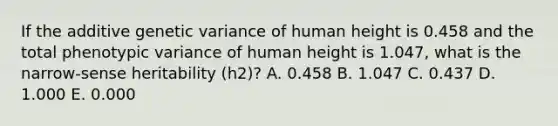 If the additive genetic variance of human height is 0.458 and the total phenotypic variance of human height is 1.047, what is the narrow-sense heritability (h2)? A. 0.458 B. 1.047 C. 0.437 D. 1.000 E. 0.000