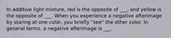 In additive light mixture, red is the opposite of ___, and yellow is the opposite of ___. When you experience a negative afterimage by staring at one color, you briefly "see" the other color. In general terms, a negative afterimage is ___.