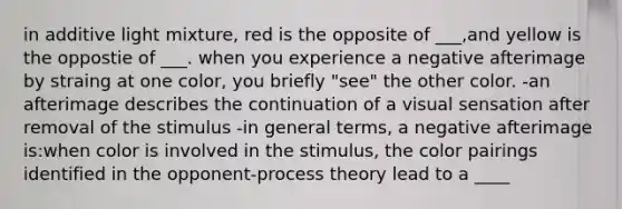 in additive light mixture, red is the opposite of ___,and yellow is the oppostie of ___. when you experience a negative afterimage by straing at one color, you briefly "see" the other color. -an afterimage describes the continuation of a visual sensation after removal of the stimulus -in general terms, a negative afterimage is:when color is involved in the stimulus, the color pairings identified in the opponent-process theory lead to a ____