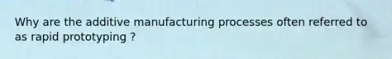 Why are the additive manufacturing processes often referred to as rapid prototyping ?