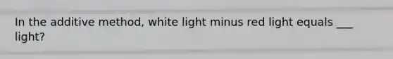 In the additive method, white light minus red light equals ___ light?