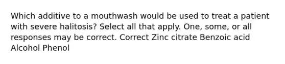 Which additive to a mouthwash would be used to treat a patient with severe halitosis? Select all that apply. One, some, or all responses may be correct. Correct Zinc citrate Benzoic acid Alcohol Phenol