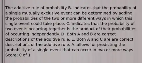 The additive rule of probability B. indicates that the probability of a single mutually exclusive event can be determined by adding the probabilities of the two or more different ways in which this single event could take place. C. indicates that the probability of two events occurring together is the product of their probabilities of occurring independently. D. Both A and B are correct descriptions of the additive rule. E. Both A and C are are correct descriptions of the additive rule. A. allows for predicting the probability of a single event that can occur in two or more ways. Score: 0 of 1