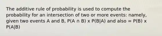 The additive rule of probability is used to compute the probability for an intersection of two or more events: namely, given two events A and B, P(A ∩ B) x P(B|A) and also = P(B) x P(A|B)