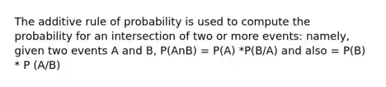 The additive rule of probability is used to compute the probability for an intersection of two or more events: namely, given two events A and B, P(AnB) = P(A) *P(B/A) and also = P(B) * P (A/B)