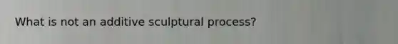 What is not an additive sculptural process?