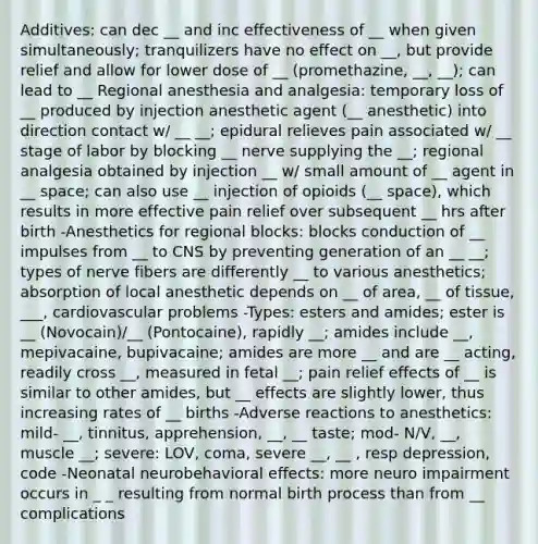 Additives: can dec __ and inc effectiveness of __ when given simultaneously; tranquilizers have no effect on __, but provide relief and allow for lower dose of __ (promethazine, __, __); can lead to __ Regional anesthesia and analgesia: temporary loss of __ produced by injection anesthetic agent (__ anesthetic) into direction contact w/ __ __; epidural relieves pain associated w/ __ stage of labor by blocking __ nerve supplying the __; regional analgesia obtained by injection __ w/ small amount of __ agent in __ space; can also use __ injection of opioids (__ space), which results in more effective pain relief over subsequent __ hrs after birth -Anesthetics for regional blocks: blocks conduction of __ impulses from __ to CNS by preventing generation of an __ __; types of nerve fibers are differently __ to various anesthetics; absorption of local anesthetic depends on __ of area, __ of tissue, ___, cardiovascular problems -Types: esters and amides; ester is __ (Novocain)/__ (Pontocaine), rapidly __; amides include __, mepivacaine, bupivacaine; amides are more __ and are __ acting, readily cross __, measured in fetal __; pain relief effects of __ is similar to other amides, but __ effects are slightly lower, thus increasing rates of __ births -Adverse reactions to anesthetics: mild- __, tinnitus, apprehension, __, __ taste; mod- N/V, __, muscle __; severe: LOV, coma, severe __, __ , resp depression, code -Neonatal neurobehavioral effects: more neuro impairment occurs in _ _ resulting from normal birth process than from __ complications