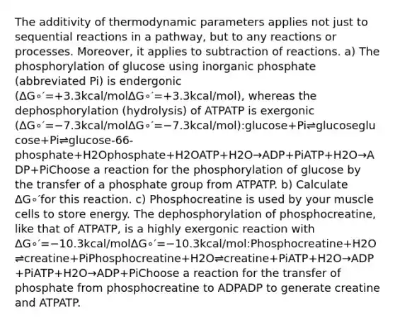 The additivity of thermodynamic parameters applies not just to sequential reactions in a pathway, but to any reactions or processes. Moreover, it applies to subtraction of reactions. a) The phosphorylation of glucose using inorganic phosphate (abbreviated Pi) is endergonic (ΔG∘′=+3.3kcal/molΔG∘′=+3.3kcal/mol), whereas the dephosphorylation (hydrolysis) of ATPATP is exergonic (ΔG∘′=−7.3kcal/molΔG∘′=−7.3kcal/mol):glucose+Pi⇌glucoseglucose+Pi⇌glucose-66-phosphate+H2Ophosphate+H2OATP+H2O→ADP+PiATP+H2O→ADP+PiChoose a reaction for the phosphorylation of glucose by the transfer of a phosphate group from ATPATP. b) Calculate ΔG∘′for this reaction. c) Phosphocreatine is used by your muscle cells to store energy. The dephosphorylation of phosphocreatine, like that of ATPATP, is a highly exergonic reaction with ΔG∘′=−10.3kcal/molΔG∘′=−10.3kcal/mol:Phosphocreatine+H2O⇌creatine+PiPhosphocreatine+H2O⇌creatine+PiATP+H2O→ADP+PiATP+H2O→ADP+PiChoose a reaction for the transfer of phosphate from phosphocreatine to ADPADP to generate creatine and ATPATP.