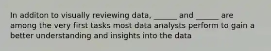 In additon to visually reviewing data, ______ and ______ are among the very first tasks most data analysts perform to gain a better understanding and insights into the data