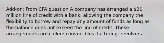 Add-on: From CFA question A company has arranged a 20 million line of credit with a bank, allowing the company the flexibility to borrow and repay any amount of funds as long as the balance does not exceed the line of credit. These arrangements are called: convertibles. factoring. revolvers.