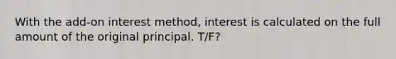 With the add-on interest method, interest is calculated on the full amount of the original principal. T/F?