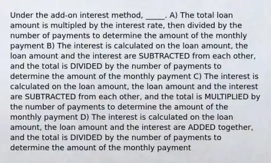 Under the​ add-on interest​ method, _____. A) The total loan amount is multipled by the interest​ rate, then divided by the number of payments to determine the amount of the monthly payment B) The interest is calculated on the loan​ amount, the loan amount and the interest are SUBTRACTED from each​ other, and the total is DIVIDED by the number of payments to determine the amount of the monthly payment C) The interest is calculated on the loan​ amount, the loan amount and the interest are SUBTRACTED from each​ other, and the total is MULTIPLIED by the number of payments to determine the amount of the monthly payment D) The interest is calculated on the loan​ amount, the loan amount and the interest are ADDED together, and the total is DIVIDED by the number of payments to determine the amount of the monthly payment