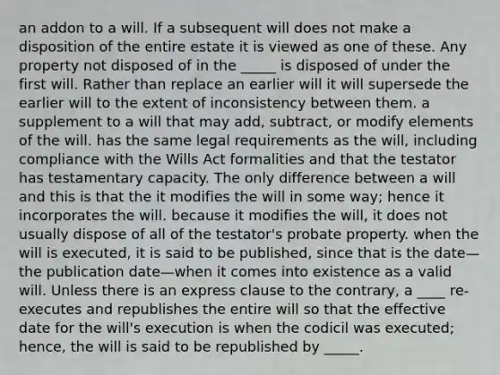 an addon to a will. If a subsequent will does not make a disposition of the entire estate it is viewed as one of these. Any property not disposed of in the _____ is disposed of under the first will. Rather than replace an earlier will it will supersede the earlier will to the extent of inconsistency between them. a supplement to a will that may add, subtract, or modify elements of the will. has the same legal requirements as the will, including compliance with the Wills Act formalities and that the testator has testamentary capacity. The only difference between a will and this is that the it modifies the will in some way; hence it incorporates the will. because it modifies the will, it does not usually dispose of all of the testator's probate property. when the will is executed, it is said to be published, since that is the date—the publication date—when it comes into existence as a valid will. Unless there is an express clause to the contrary, a ____ re-executes and republishes the entire will so that the effective date for the will's execution is when the codicil was executed; hence, the will is said to be republished by _____.