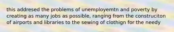 this addresed the problems of unemployemtn and poverty by creating as many jobs as possible, ranging from the construciton of airports and libraries to the sewing of clothign for the needy