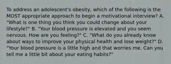 To address an adolescent's obesity, which of the following is the MOST appropriate approach to begin a motivational interview? A. "What is one thing you think you could change about your lifestyle?" B. "Your blood pressure is elevated and you seem nervous. How are you feeling?" C. "What do you already know about ways to improve your physical health and lose weight?" D. "Your blood pressure is a little high and that worries me. Can you tell me a little bit about your eating habits?"