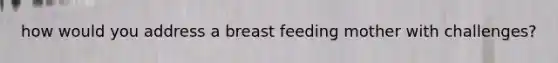 how would you address a breast feeding mother with challenges?