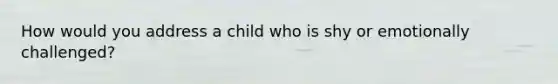 How would you address a child who is shy or emotionally challenged?