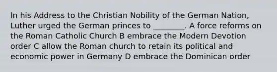 In his Address to the Christian Nobility of the German Nation, Luther urged the German princes to ________. A force reforms on the Roman Catholic Church B embrace the Modern Devotion order C allow the Roman church to retain its political and economic power in Germany D embrace the Dominican order